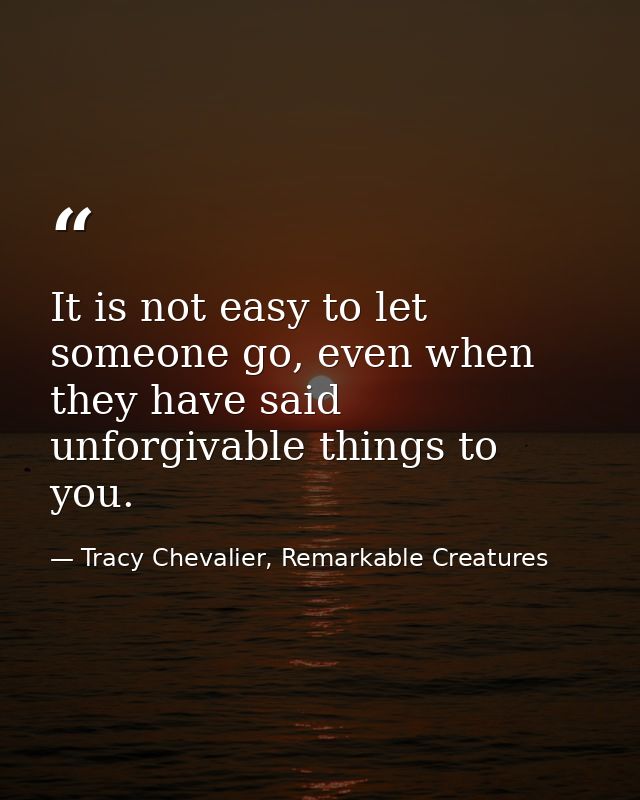 It is not easy to let someone go, even when they have said unforgivable things to you. — Tracy Chevalier, Remarkable Creatures