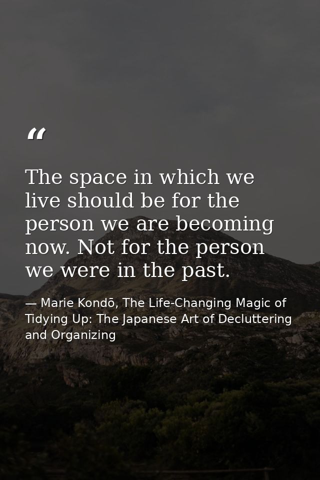 The space in which we live should be for the person we are becoming now. Not for the person we were in the past. — Marie Kondō, The Life-Changing Magic of Tidying Up: The Japanese Art of Decluttering and Organizing