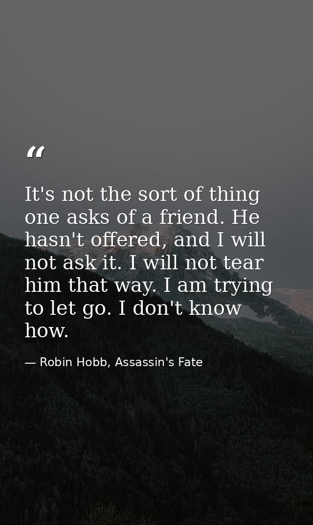 It's not the sort of thing one asks of a friend. He hasn't offered, and I will not ask it. I will not tear him that way. — Robin Hobb, Assassin's Fate
