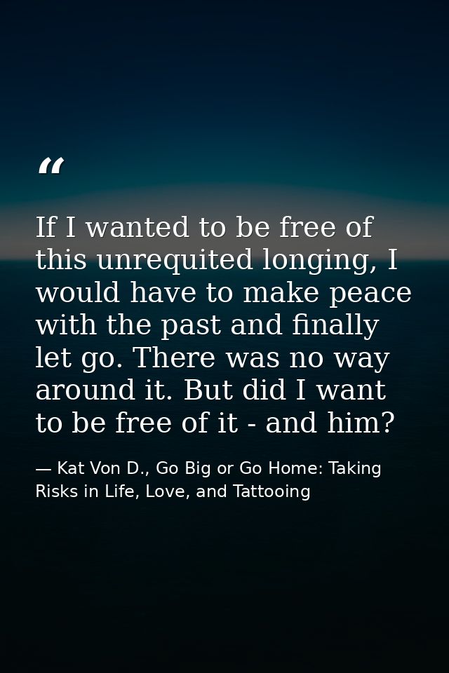 If I wanted to be free of this unrequited longing, I would have to make peace with the past and finally let go. There wa — Kat Von D., Go Big or Go Home: Taking Risks in Life, Love, and Tattooing