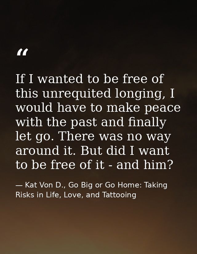 If I wanted to be free of this unrequited longing, I would have to make peace with the past and finally let go. There wa — Kat Von D., Go Big or Go Home: Taking Risks in Life, Love, and Tattooing