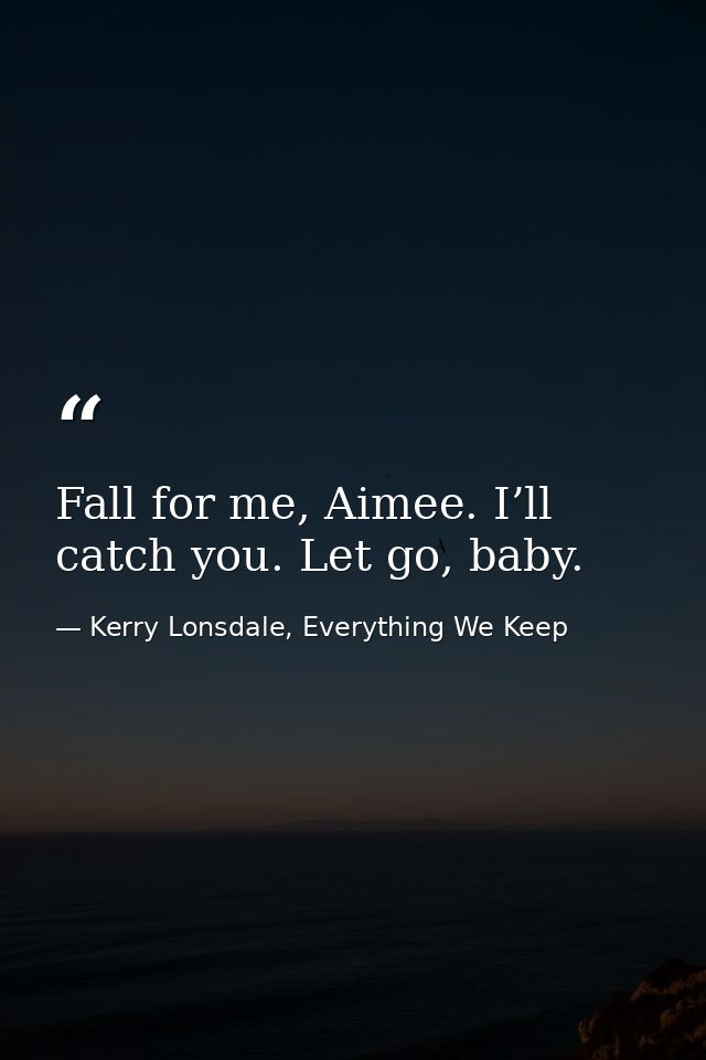 Fall for me, Aimee. I’ll catch you. Let go, baby. — Kerry Lonsdale, Everything We Keep