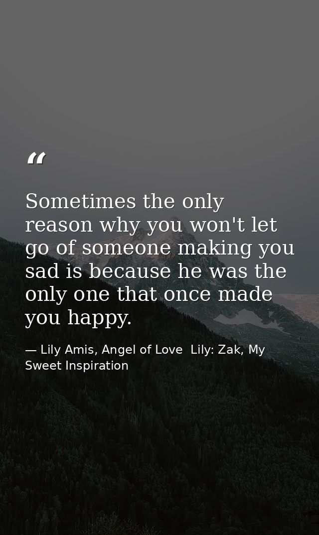 Sometimes the only reason why you won't let go of someone making you sad is because he was the only one that once made y — Lily Amis, Angel of Love  Lily: Zak, My Sweet Inspiration