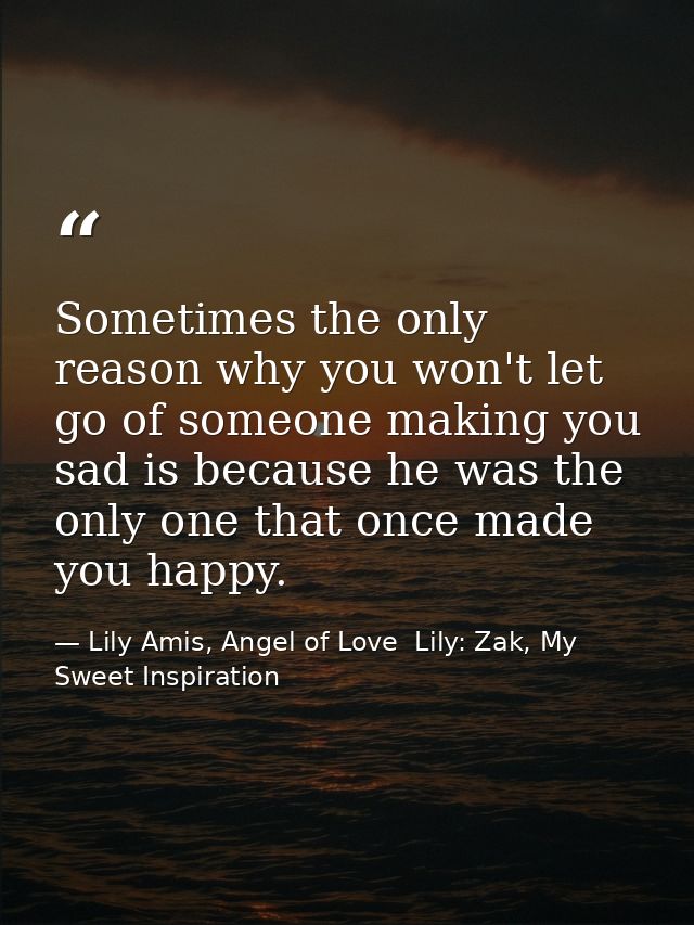 Sometimes the only reason why you won't let go of someone making you sad is because he was the only one that once made y — Lily Amis, Angel of Love  Lily: Zak, My Sweet Inspiration