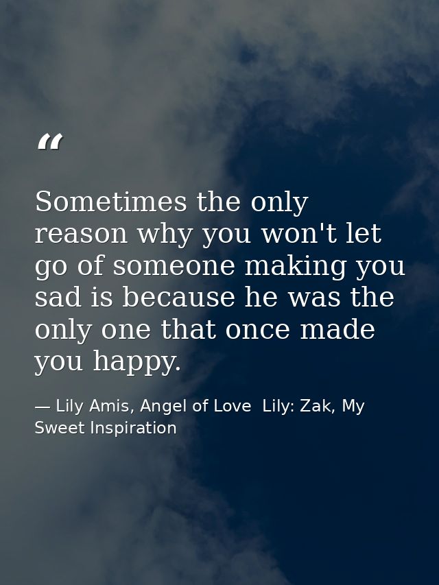 Sometimes the only reason why you won't let go of someone making you sad is because he was the only one that once made y — Lily Amis, Angel of Love  Lily: Zak, My Sweet Inspiration