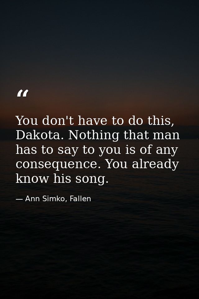 You don't have to do this, Dakota. Nothing that man has to say to you is of any consequence. You already know his song. — Ann Simko, Fallen