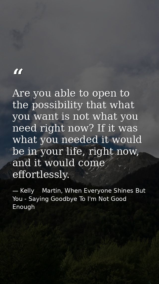 Are you able to open to the possibility that what you want is not what you need right now? If it was what you needed it  — Kelly    Martin, When Everyone Shines But You - Saying Goodbye To I'm Not Good Enough