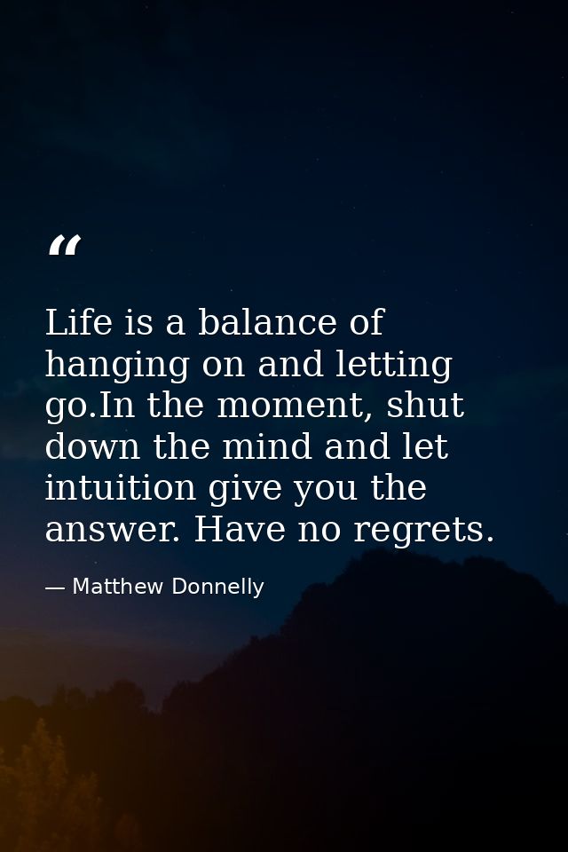 Life is a balance of hanging on and letting go.In the moment, shut down the mind and let intuition give you the answer.  — Matthew Donnelly
