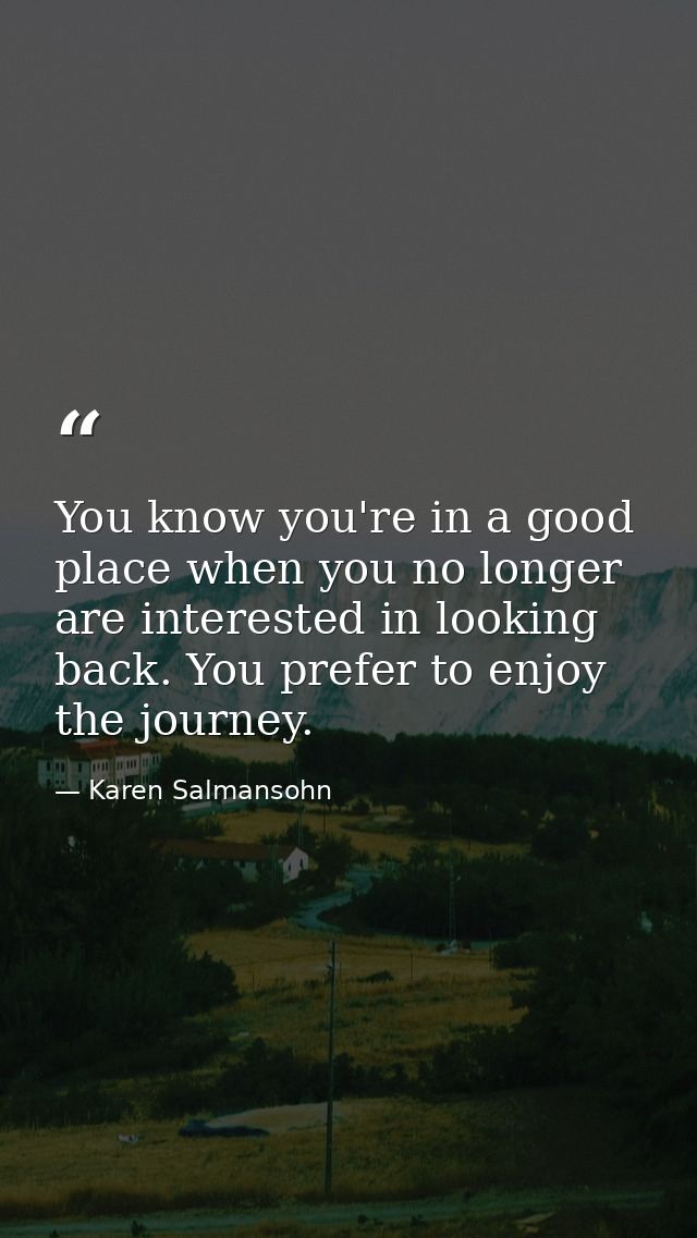 You know you're in a good place when you no longer are interested in looking back. You prefer to enjoy the journey. — Karen Salmansohn