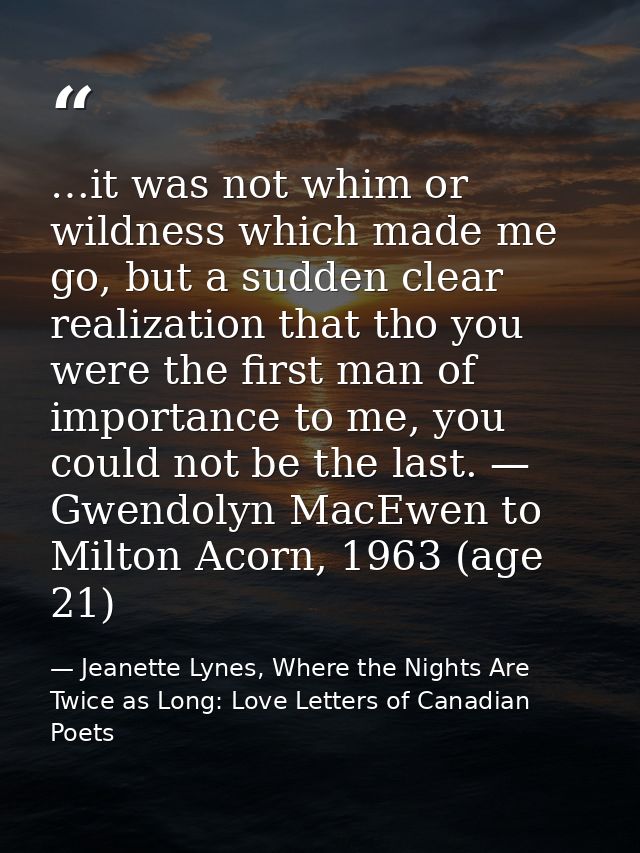 …it was not whim or wildness which made me go, but a sudden clear realization that tho you were the first man of importa — Jeanette Lynes, Where the Nights Are Twice as Long: Love Letters of Canadian Poets