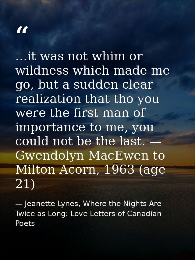 …it was not whim or wildness which made me go, but a sudden clear realization that tho you were the first man of importa — Jeanette Lynes, Where the Nights Are Twice as Long: Love Letters of Canadian Poets