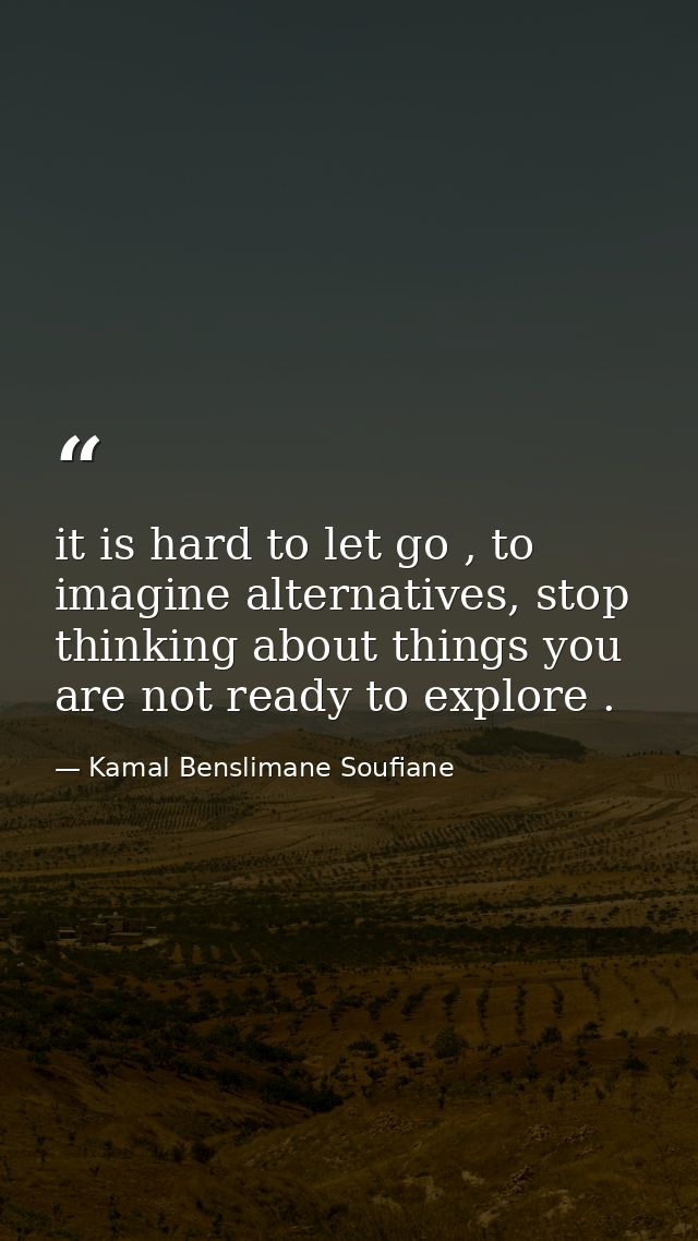 it is hard to let go , to imagine alternatives, stop thinking about things you are not ready to explore . — Kamal Benslimane Soufiane