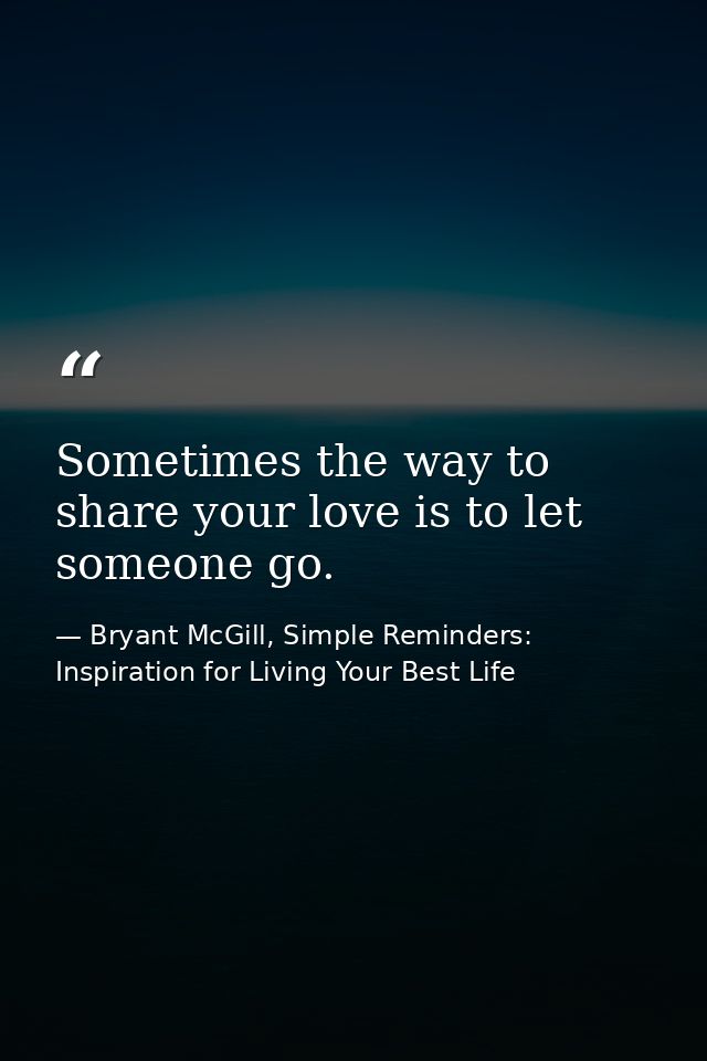 Sometimes the way to share your love is to let someone go. — Bryant McGill, Simple Reminders: Inspiration for Living Your Best Life
