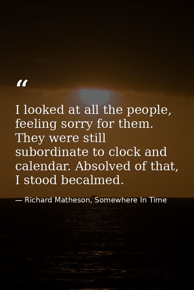 I looked at all the people, feeling sorry for them. They were still subordinate to clock and calendar. Absolved of that, — Richard Matheson, Somewhere In Time