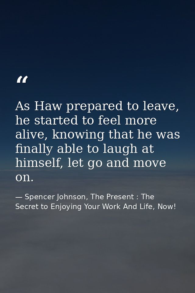 As Haw prepared to leave, he started to feel more alive, knowing that he was finally able to laugh at himself, let go an — Spencer Johnson, The Present : The Secret to Enjoying Your Work And Life, Now!