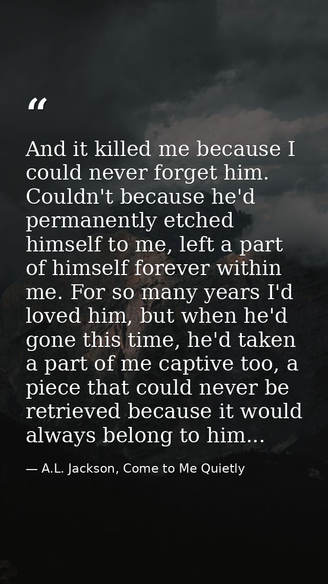 And it killed me because I could never forget him. Couldn't because he'd permanently etched himself to me, left a part o — A.L. Jackson, Come to Me Quietly