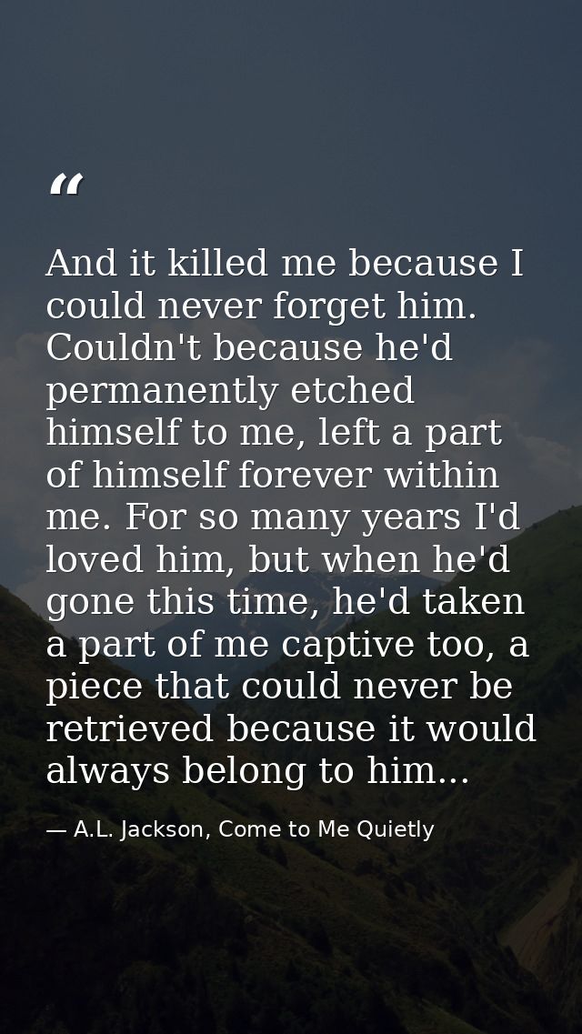 And it killed me because I could never forget him. Couldn't because he'd permanently etched himself to me, left a part o — A.L. Jackson, Come to Me Quietly