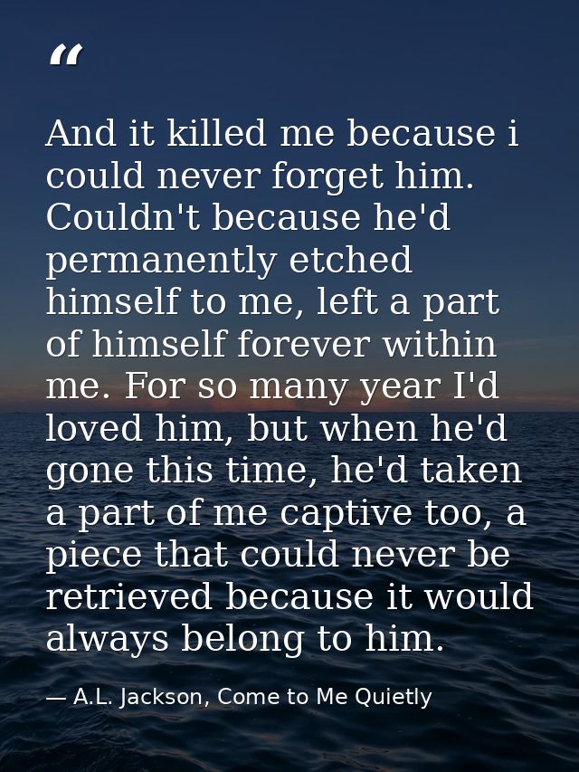 And it killed me because i could never forget him. Couldn't because he'd permanently etched himself to me, left a part o — A.L. Jackson, Come to Me Quietly