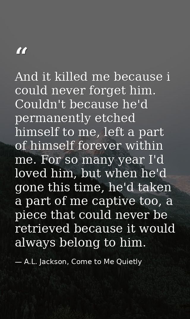 And it killed me because i could never forget him. Couldn't because he'd permanently etched himself to me, left a part o — A.L. Jackson, Come to Me Quietly