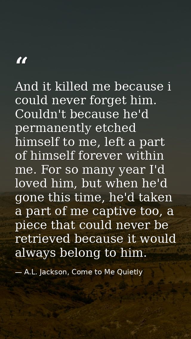 And it killed me because i could never forget him. Couldn't because he'd permanently etched himself to me, left a part o — A.L. Jackson, Come to Me Quietly