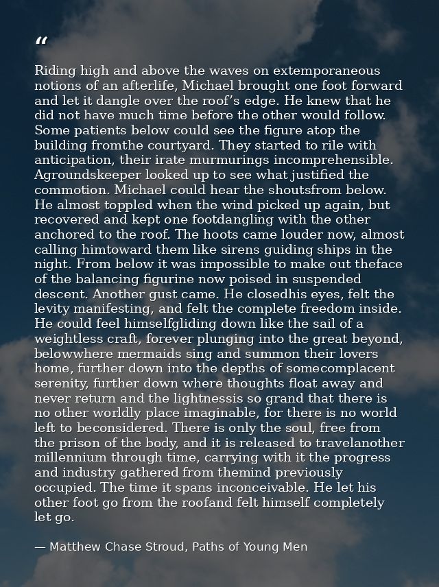 Riding high and above the waves on extemporaneous notions of an afterlife, Michael brought one foot forward and let it d — Matthew Chase Stroud, Paths of Young Men