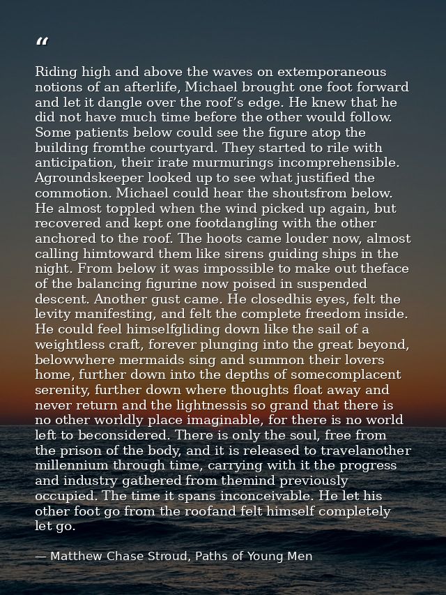Riding high and above the waves on extemporaneous notions of an afterlife, Michael brought one foot forward and let it d — Matthew Chase Stroud, Paths of Young Men