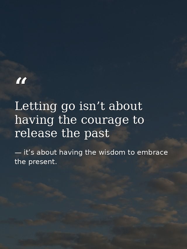 Letting go isn’t about having the courage to release the past — it’s about having the wisdom to embrace the present.