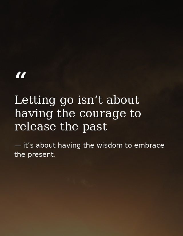 Letting go isn’t about having the courage to release the past — it’s about having the wisdom to embrace the present.
