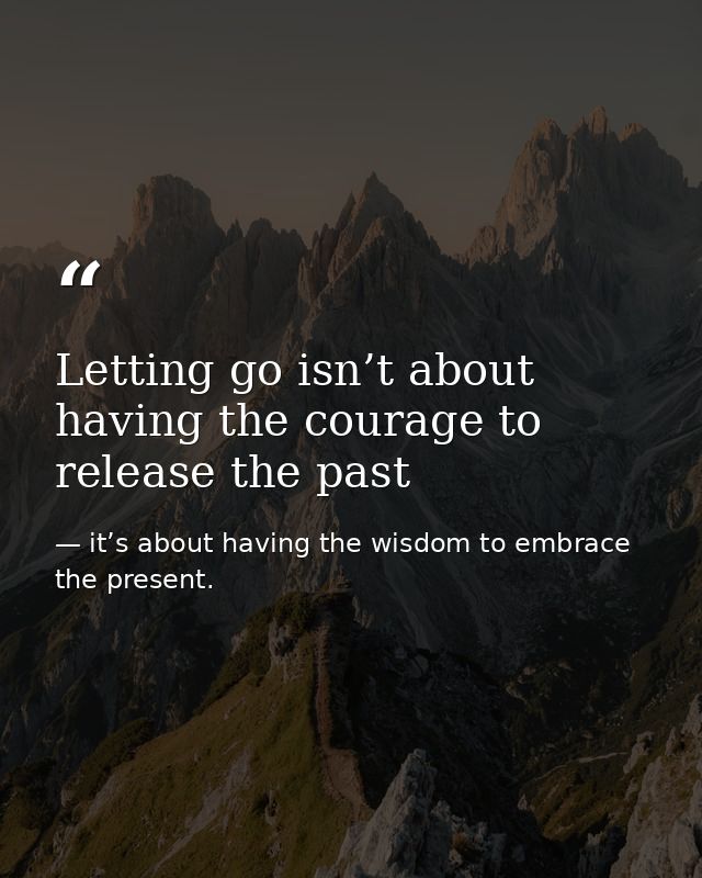 Letting go isn’t about having the courage to release the past — it’s about having the wisdom to embrace the present.