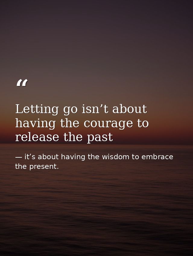 Letting go isn’t about having the courage to release the past — it’s about having the wisdom to embrace the present.