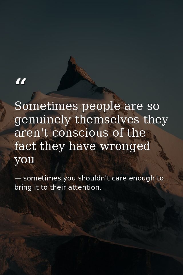 Sometimes people are so genuinely themselves they aren't conscious of the fact they have wronged you — sometimes you shouldn't care enough to bring it to their attention.