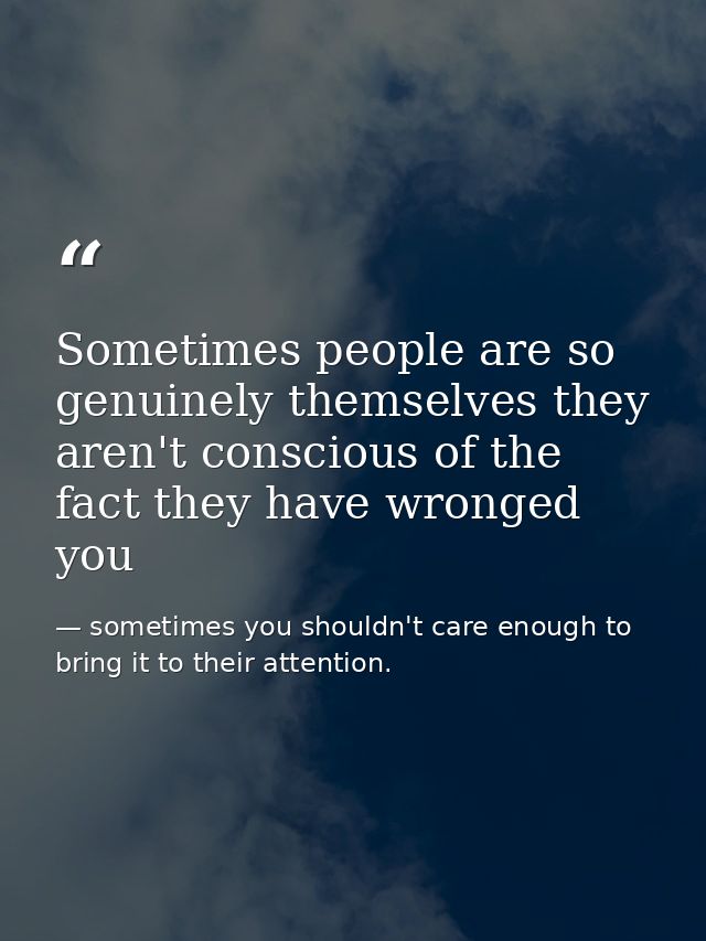 Sometimes people are so genuinely themselves they aren't conscious of the fact they have wronged you — sometimes you shouldn't care enough to bring it to their attention.
