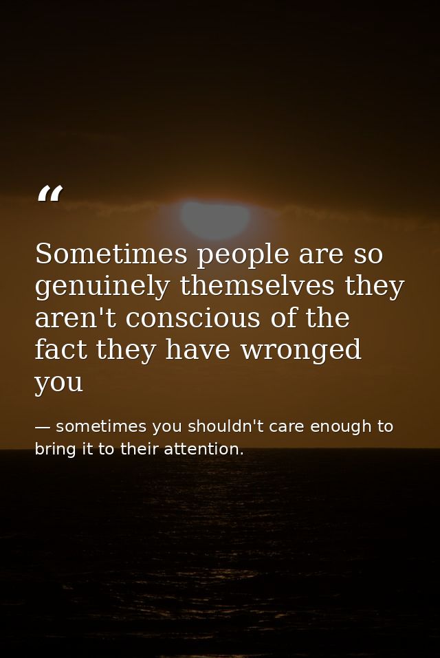 Sometimes people are so genuinely themselves they aren't conscious of the fact they have wronged you — sometimes you shouldn't care enough to bring it to their attention.