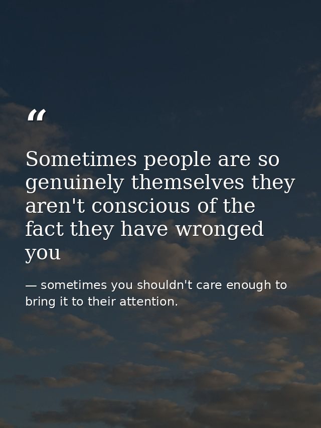 Sometimes people are so genuinely themselves they aren't conscious of the fact they have wronged you — sometimes you shouldn't care enough to bring it to their attention.