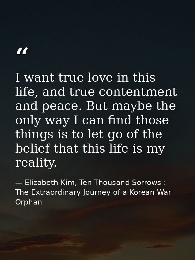 I want true love in this life, and true contentment and peace. But maybe the only way I can find those things is to let  — Elizabeth Kim, Ten Thousand Sorrows : The Extraordinary Journey of a Korean War Orphan