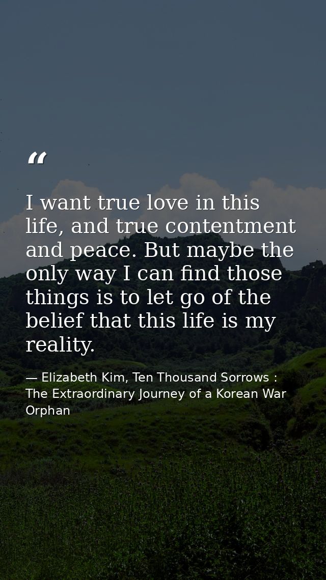 I want true love in this life, and true contentment and peace. But maybe the only way I can find those things is to let  — Elizabeth Kim, Ten Thousand Sorrows : The Extraordinary Journey of a Korean War Orphan