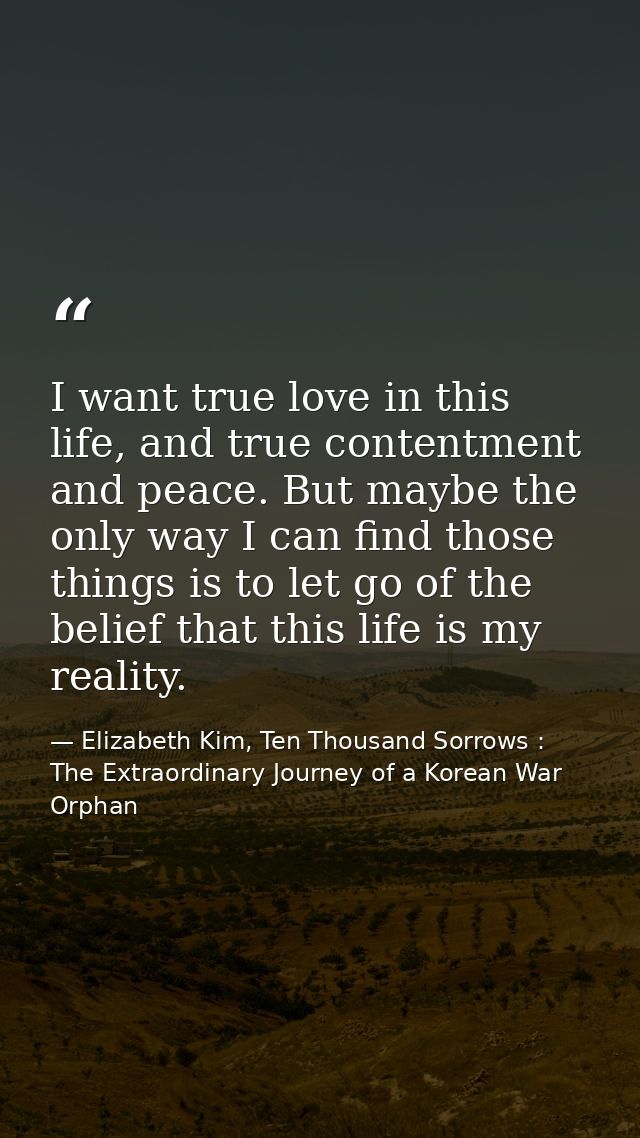 I want true love in this life, and true contentment and peace. But maybe the only way I can find those things is to let  — Elizabeth Kim, Ten Thousand Sorrows : The Extraordinary Journey of a Korean War Orphan