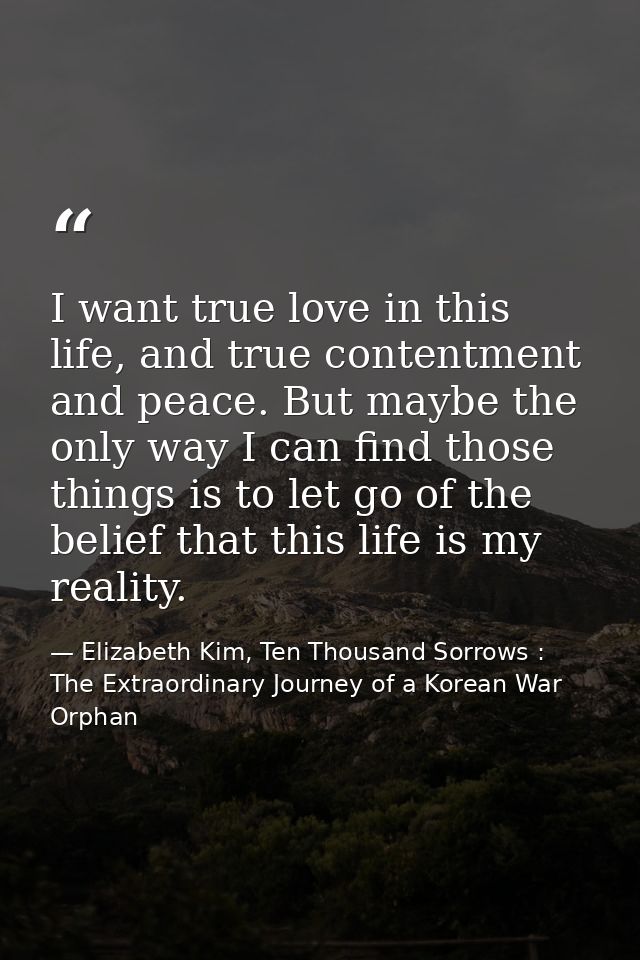 I want true love in this life, and true contentment and peace. But maybe the only way I can find those things is to let  — Elizabeth Kim, Ten Thousand Sorrows : The Extraordinary Journey of a Korean War Orphan