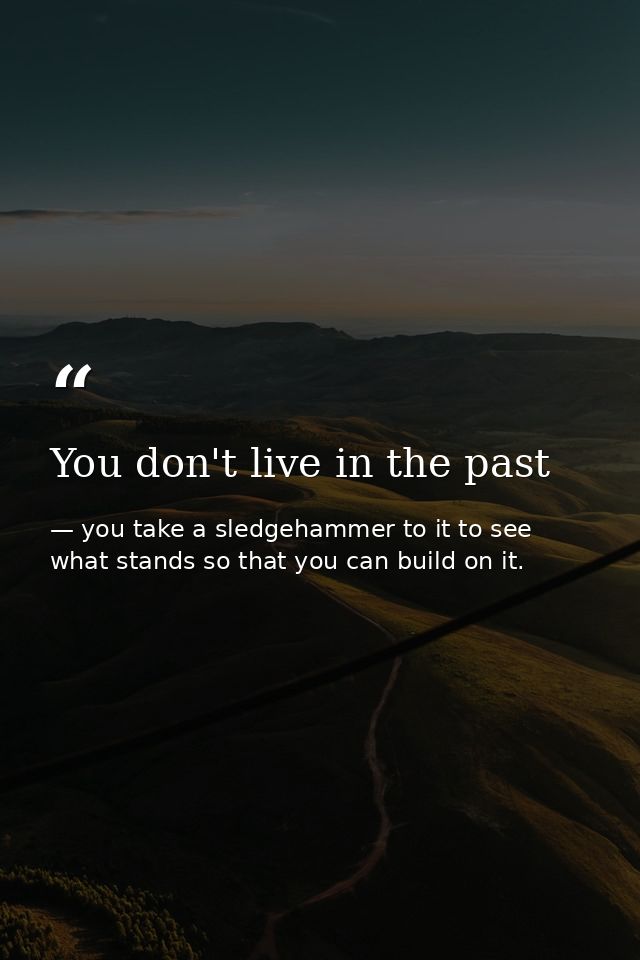 You don't live in the past — you take a sledgehammer to it to see what stands so that you can build on it.