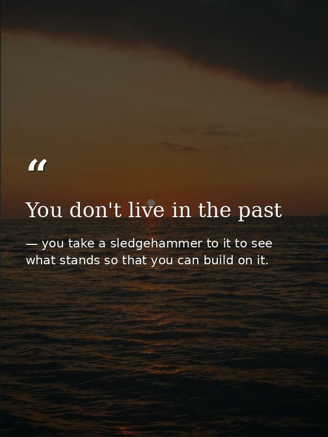 You don't live in the past — you take a sledgehammer to it to see what stands so that you can build on it.