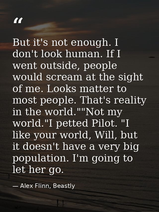 But it's not enough. I don't look human. If I went outside, people would scream at the sight of me. Looks matter to most — Alex Flinn, Beastly