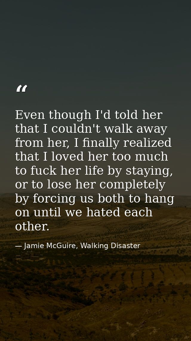 Even though I'd told her that I couldn't walk away from her, I finally realized that I loved her too much to fuck her li — Jamie McGuire, Walking Disaster