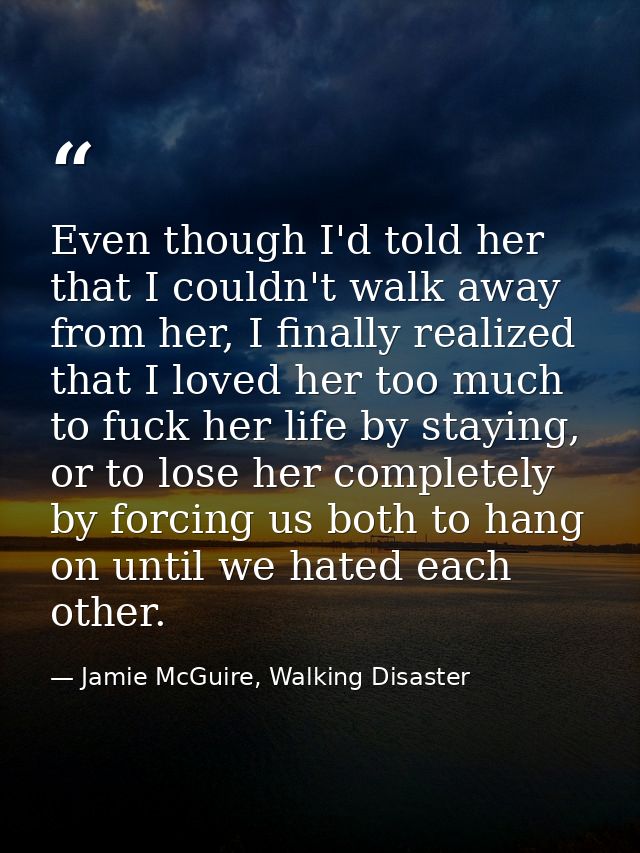 Even though I'd told her that I couldn't walk away from her, I finally realized that I loved her too much to fuck her li — Jamie McGuire, Walking Disaster