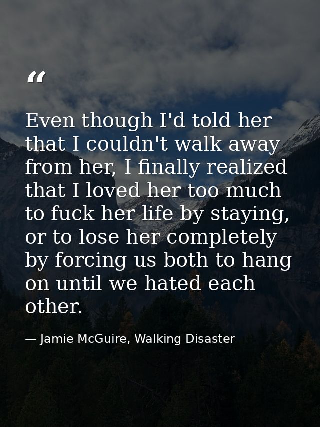 Even though I'd told her that I couldn't walk away from her, I finally realized that I loved her too much to fuck her li — Jamie McGuire, Walking Disaster