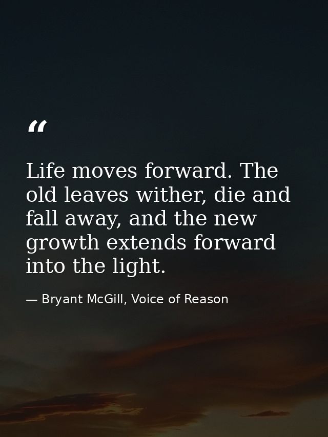 Life moves forward. The old leaves wither, die and fall away, and the new growth extends forward into the light. — Bryant McGill, Voice of Reason