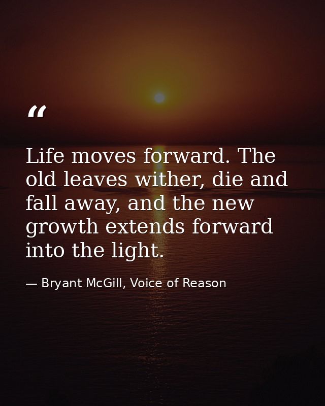 Life moves forward. The old leaves wither, die and fall away, and the new growth extends forward into the light. — Bryant McGill, Voice of Reason