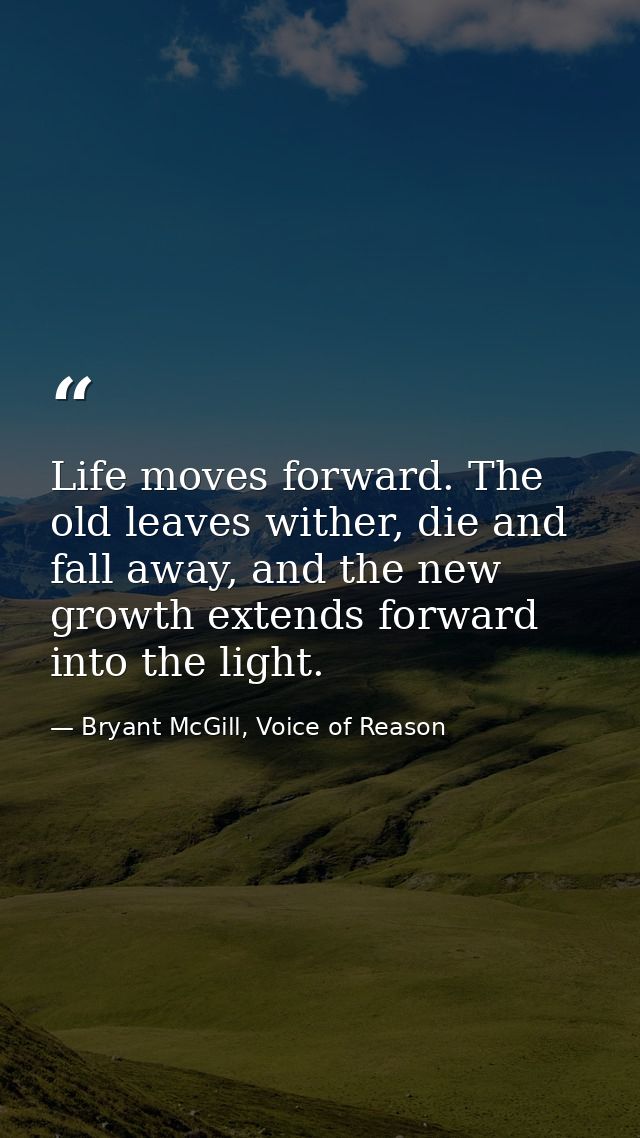 Life moves forward. The old leaves wither, die and fall away, and the new growth extends forward into the light. — Bryant McGill, Voice of Reason