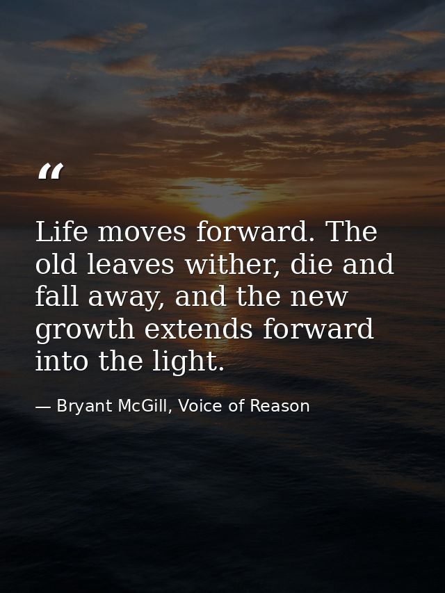 Life moves forward. The old leaves wither, die and fall away, and the new growth extends forward into the light. — Bryant McGill, Voice of Reason