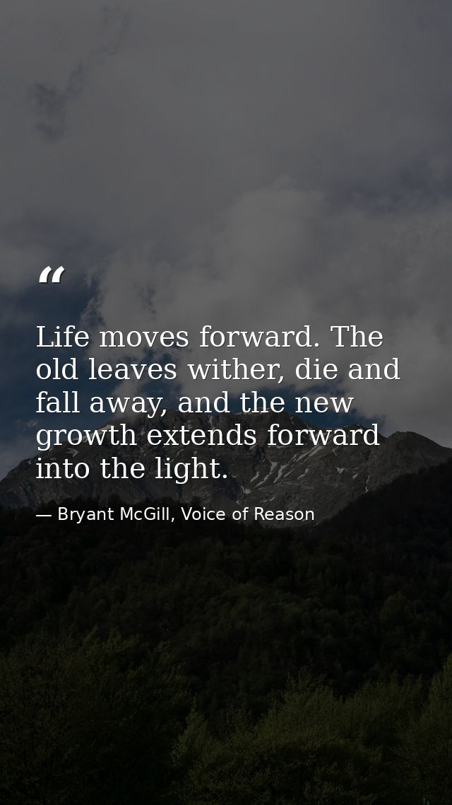 Life moves forward. The old leaves wither, die and fall away, and the new growth extends forward into the light. — Bryant McGill, Voice of Reason