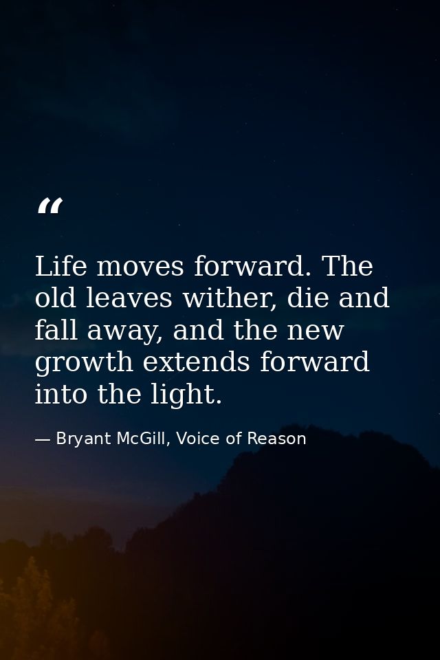 Life moves forward. The old leaves wither, die and fall away, and the new growth extends forward into the light. — Bryant McGill, Voice of Reason